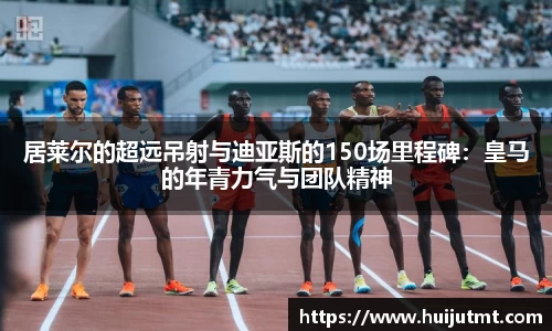 居莱尔的超远吊射与迪亚斯的150场里程碑：皇马的年青力气与团队精神